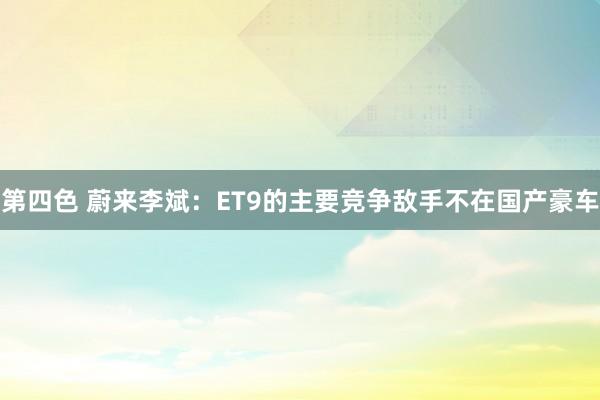 第四色 蔚来李斌：ET9的主要竞争敌手不在国产豪车