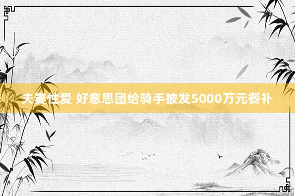 夫妻性爱 好意思团给骑手披发5000万元餐补