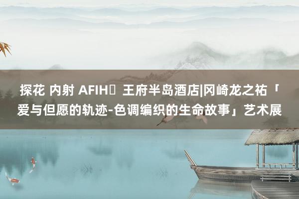 探花 内射 AFIH✖王府半岛酒店|冈崎龙之祐「爱与但愿的轨迹-色调编织的生命故事」艺术展