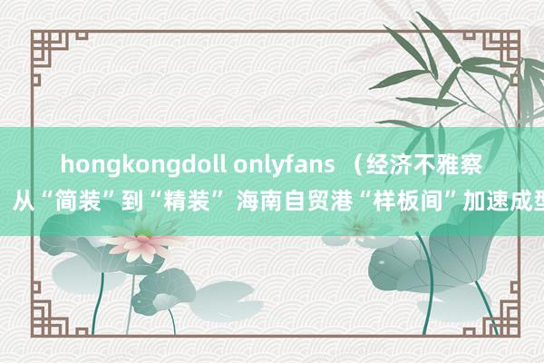 hongkongdoll onlyfans （经济不雅察）从“简装”到“精装” 海南自贸港“样板间”加速成型