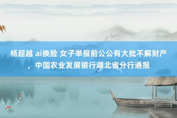 杨超越 ai换脸 女子举报前公公有大批不解财产，中国农业发展银行湖北省分行通报