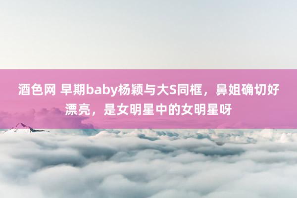 酒色网 早期baby杨颖与大S同框，鼻姐确切好漂亮，是女明星中的女明星呀