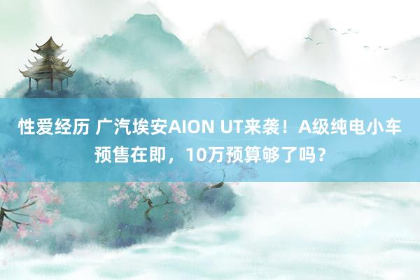 性爱经历 广汽埃安AION UT来袭！A级纯电小车预售在即，10万预算够了吗？