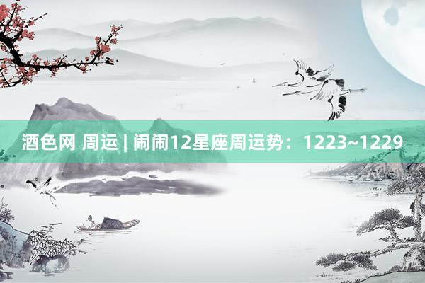 酒色网 周运 | 闹闹12星座周运势：1223~1229