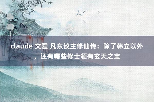 claude 文爱 凡东谈主修仙传：除了韩立以外，还有哪些修士领有玄天之宝