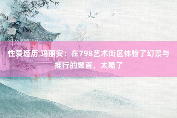 性爱经历 玛丽安：在798艺术街区体验了幻景与推行的聚首，太酷了