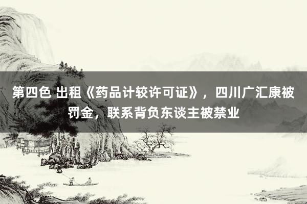 第四色 出租《药品计较许可证》，四川广汇康被罚金，联系背负东谈主被禁业