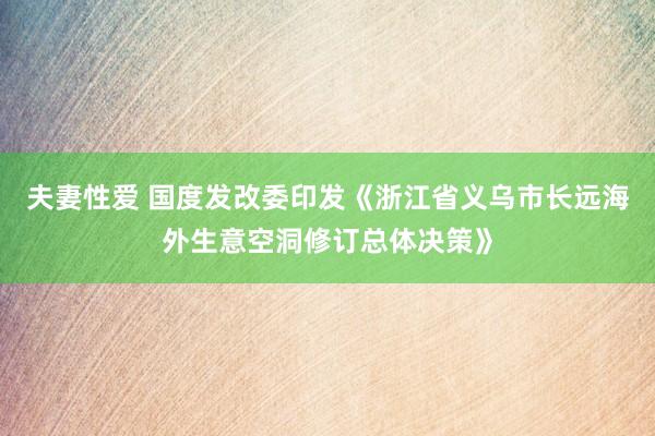 夫妻性爱 国度发改委印发《浙江省义乌市长远海外生意空洞修订总体决策》