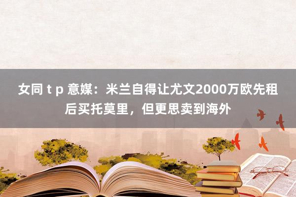 女同 t p 意媒：米兰自得让尤文2000万欧先租后买托莫里，但更思卖到海外