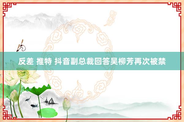 反差 推特 抖音副总裁回答吴柳芳再次被禁