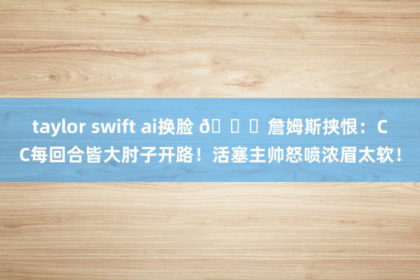 taylor swift ai换脸 👀詹姆斯挟恨：CC每回合皆大肘子开路！活塞主帅怒喷浓眉太软！