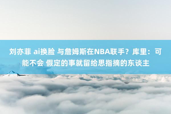 刘亦菲 ai换脸 与詹姆斯在NBA联手？库里：可能不会 假定的事就留给思指摘的东谈主