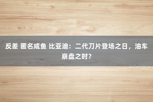 反差 匿名咸鱼 比亚迪：二代刀片登场之日，油车崩盘之时？