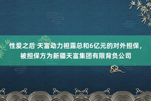 性爱之后 天富动力袒露总和6亿元的对外担保，被担保方为新疆天富集团有限背负公司