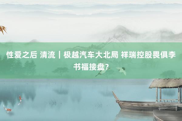 性爱之后 清流｜极越汽车大北局 祥瑞控股畏俱李书福接盘？