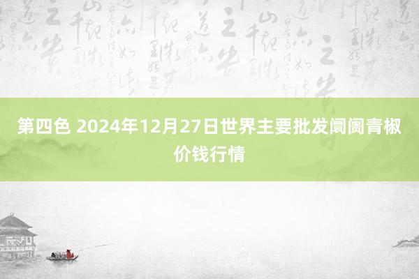 第四色 2024年12月27日世界主要批发阛阓青椒价钱行情