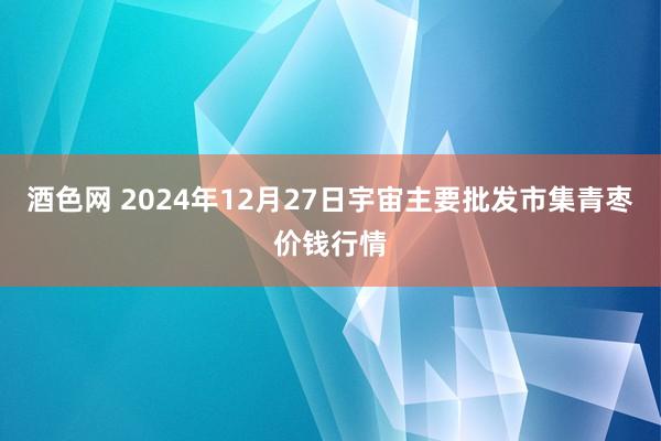 酒色网 2024年12月27日宇宙主要批发市集青枣价钱行情