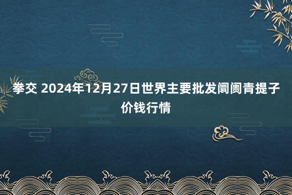 拳交 2024年12月27日世界主要批发阛阓青提子价钱行情