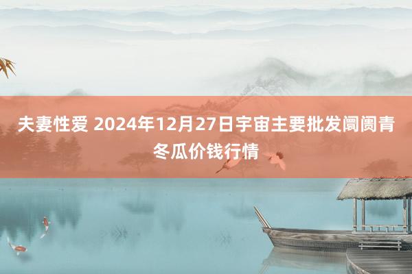 夫妻性爱 2024年12月27日宇宙主要批发阛阓青冬瓜价钱行情