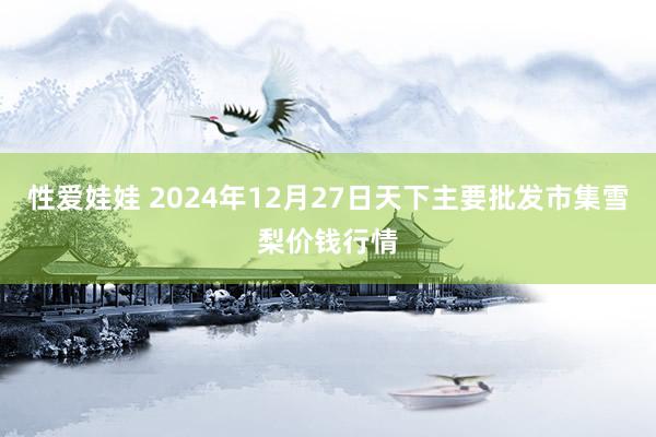 性爱娃娃 2024年12月27日天下主要批发市集雪梨价钱行情