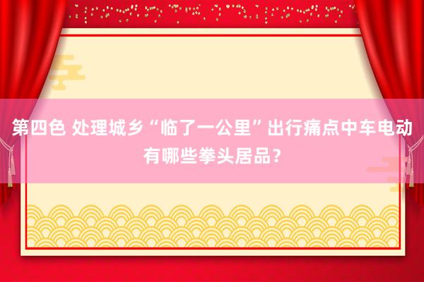 第四色 处理城乡“临了一公里”出行痛点中车电动有哪些拳头居品？