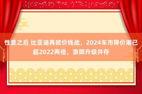 性爱之后 比亚迪再掀价钱战，2024车市降价潮已超2022两倍，浪掷升级并存