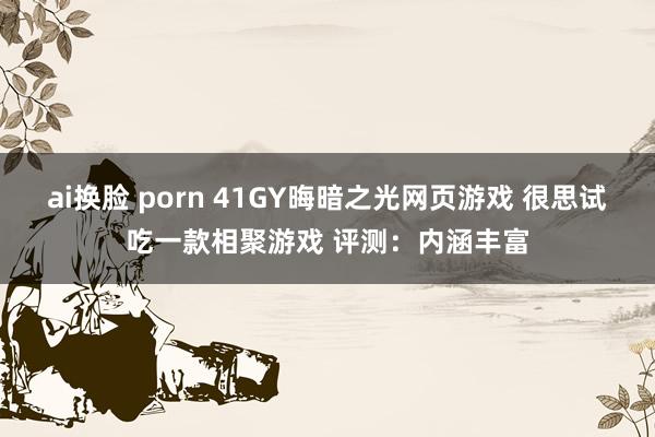 ai换脸 porn 41GY晦暗之光网页游戏 很思试吃一款相聚游戏 评测：内涵丰富