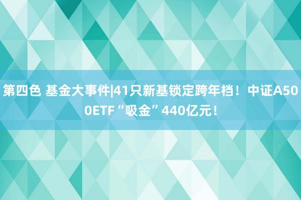 第四色 基金大事件|41只新基锁定跨年档！中证A500ETF“吸金”440亿元！