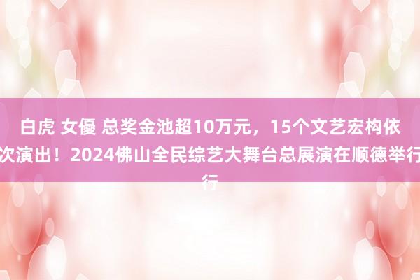 白虎 女優 总奖金池超10万元，15个文艺宏构依次演出！2024佛山全民综艺大舞台总展演在顺德举行