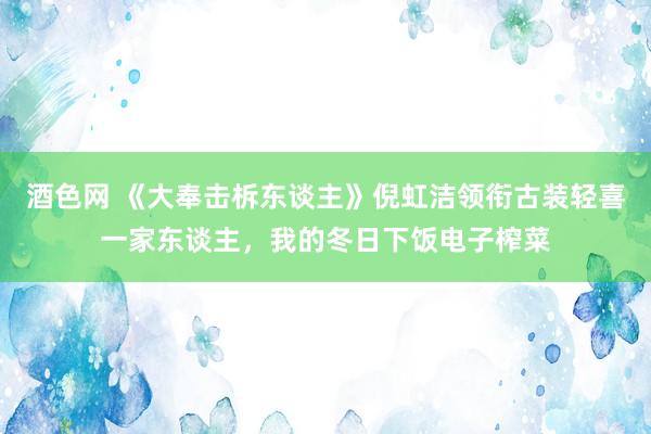 酒色网 《大奉击柝东谈主》倪虹洁领衔古装轻喜一家东谈主，我的冬日下饭电子榨菜