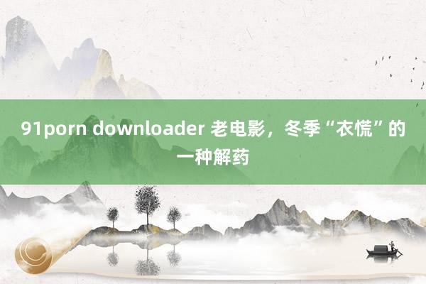 91porn downloader 老电影，冬季“衣慌”的一种解药