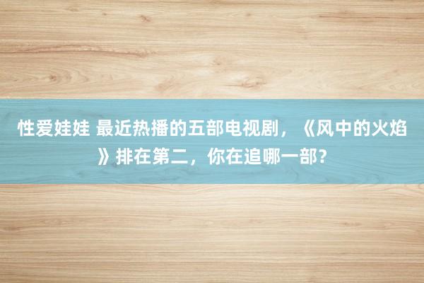 性爱娃娃 最近热播的五部电视剧，《风中的火焰》排在第二，你在追哪一部？