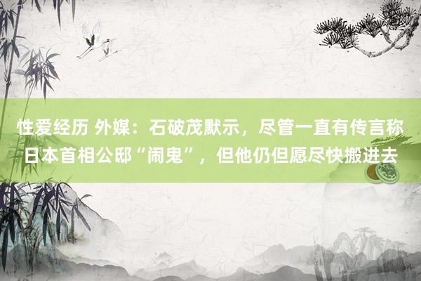 性爱经历 外媒：石破茂默示，尽管一直有传言称日本首相公邸“闹鬼”，但他仍但愿尽快搬进去