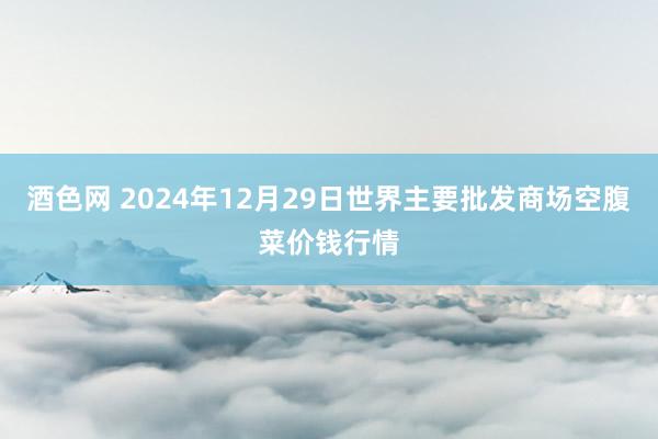 酒色网 2024年12月29日世界主要批发商场空腹菜价钱行情