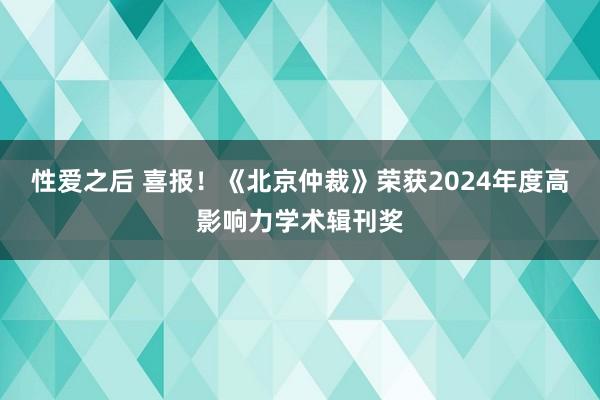 性爱之后 喜报！《北京仲裁》荣获2024年度高影响力学术辑刊奖