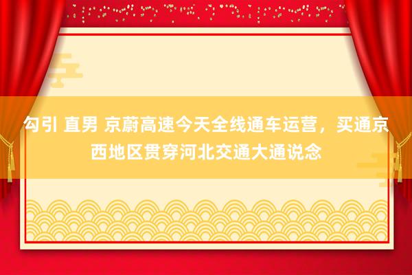 勾引 直男 京蔚高速今天全线通车运营，买通京西地区贯穿河北交通大通说念