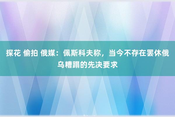 探花 偷拍 俄媒：佩斯科夫称，当今不存在罢休俄乌糟蹋的先决要求