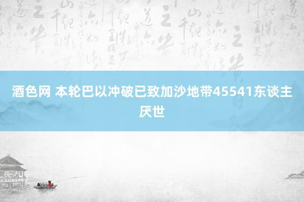 酒色网 本轮巴以冲破已致加沙地带45541东谈主厌世