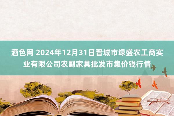 酒色网 2024年12月31日晋城市绿盛农工商实业有限公司农副家具批发市集价钱行情