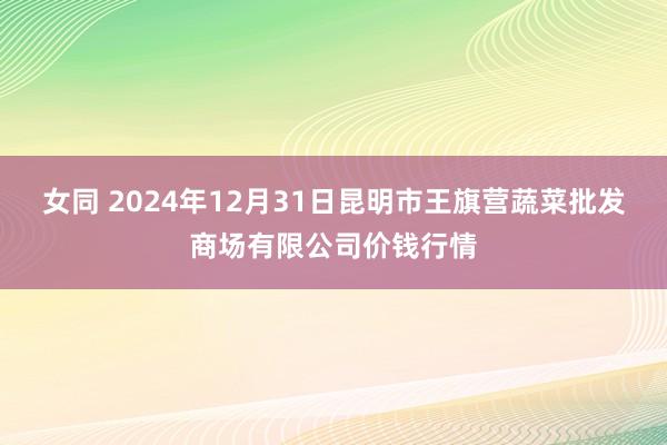 女同 2024年12月31日昆明市王旗营蔬菜批发商场有限公司价钱行情