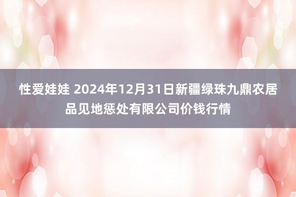 性爱娃娃 2024年12月31日新疆绿珠九鼎农居品见地惩处有限公司价钱行情