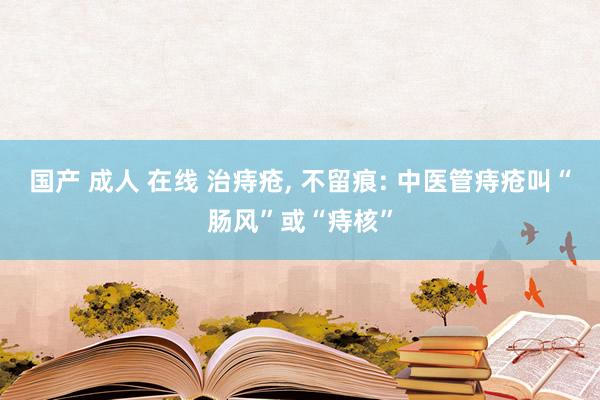 国产 成人 在线 治痔疮， 不留痕: 中医管痔疮叫“肠风”或“痔核”