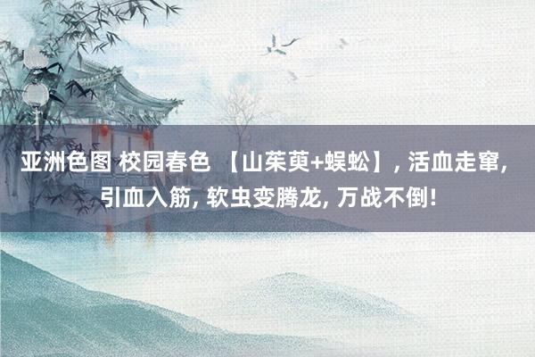 亚洲色图 校园春色 【山茱萸+蜈蚣】， 活血走窜， 引血入筋， 软虫变腾龙， 万战不倒!