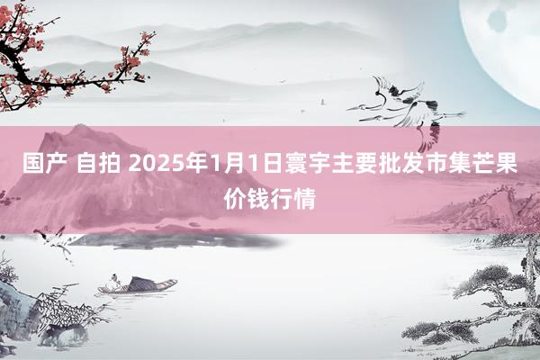 国产 自拍 2025年1月1日寰宇主要批发市集芒果价钱行情