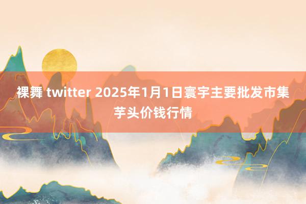 裸舞 twitter 2025年1月1日寰宇主要批发市集芋头价钱行情