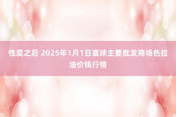 性爱之后 2025年1月1日寰球主要批发商场色拉油价钱行情