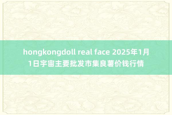 hongkongdoll real face 2025年1月1日宇宙主要批发市集良薯价钱行情