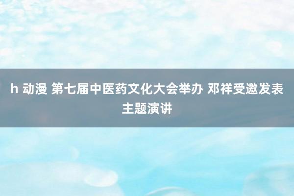 h 动漫 第七届中医药文化大会举办 邓祥受邀发表主题演讲