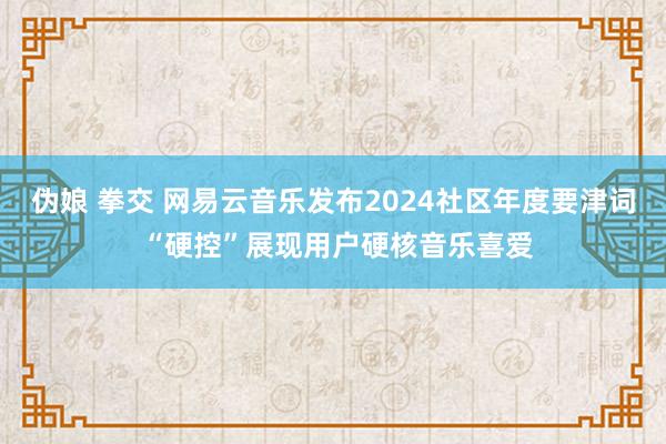 伪娘 拳交 网易云音乐发布2024社区年度要津词 “硬控”展现用户硬核音乐喜爱