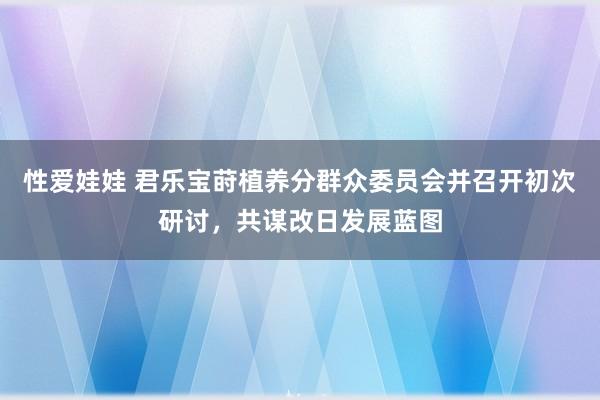 性爱娃娃 君乐宝莳植养分群众委员会并召开初次研讨，共谋改日发展蓝图